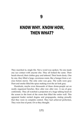 171
9
KNOW WHY. KNOW HOW,
THEN WHAT?
They marched in, single file. Not a word was spoken. No one made
any eye contact with anyone else. They all looked the same. Their
heads shaved, their clothes gray and tattered. Their boots dusty. One
by one, they filled a large, cavernous room, like a hangar from a sci-
ence fiction movie. The only color was gray. The walls were gray
Dust and smoke filled the space making even the air look gray.
Hundreds, maybe even thousands of these drone-people sat on
neatly organized benches. Row after row after row. A sea of gray
conformity. They all watched a projection of a huge talking head on
the screen in the front of the room that filled the entire wall. This
apparent leader recited dogma and propaganda, stating proudly
that they were in complete control. They had achieved perfection,
They were free of pests. Or so they thought.
 