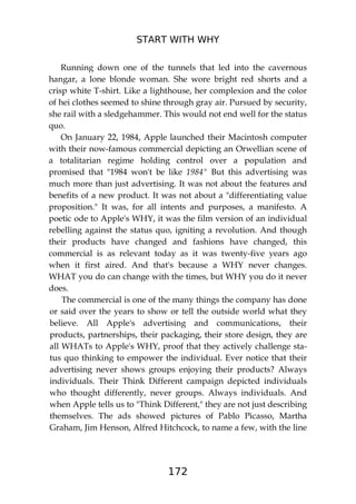 START WITH WHY
172
Running down one of the tunnels that led into the cavernous
hangar, a lone blonde woman. She wore bright red shorts and a
crisp white T-shirt. Like a lighthouse, her complexion and the color
of hei clothes seemed to shine through gray air. Pursued by security,
she rail with a sledgehammer. This would not end well for the status
quo.
On January 22, 1984, Apple launched their Macintosh computer
with their now-famous commercial depicting an Orwellian scene of
a totalitarian regime holding control over a population and
promised that "1984 won't be like 1984" But this advertising was
much more than just advertising. It was not about the features and
benefits of a new product. It was not about a "differentiating value
proposition." It was, for all intents and purposes, a manifesto. A
poetic ode to Apple's WHY, it was the film version of an individual
rebelling against the status quo, igniting a revolution. And though
their products have changed and fashions have changed, this
commercial is as relevant today as it was twenty-five years ago
when it first aired. And that's because a WHY never changes.
WHAT you do can change with the times, but WHY you do it never
does.
The commercial is one of the many things the company has done
or said over the years to show or tell the outside world what they
believe. All Apple's advertising and communications, their
products, partnerships, their packaging, their store design, they are
all WHATs to Apple's WHY, proof that they actively challenge sta-
tus quo thinking to empower the individual. Ever notice that their
advertising never shows groups enjoying their products? Always
individuals. Their Think Different campaign depicted individuals
who thought differently, never groups. Always individuals. And
when Apple tells us to "Think Different," they are not just describing
themselves. The ads showed pictures of Pablo Picasso, Martha
Graham, Jim Henson, Alfred Hitchcock, to name a few, with the line
 