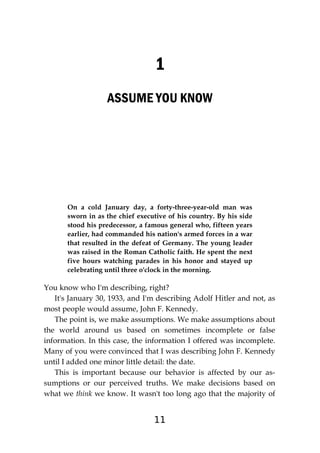11
1
ASSUME YOU KNOW
On a cold January day, a forty-three-year-old man was
sworn in as the chief executive of his country. By his side
stood his predecessor, a famous general who, fifteen years
earlier, had commanded his nation's armed forces in a war
that resulted in the defeat of Germany. The young leader
was raised in the Roman Catholic faith. He spent the next
five hours watching parades in his honor and stayed up
celebrating until three o'clock in the morning.
You know who I'm describing, right?
It's January 30, 1933, and I'm describing Adolf Hitler and not, as
most people would assume, John F. Kennedy.
The point is, we make assumptions. We make assumptions about
the world around us based on sometimes incomplete or false
information. In this case, the information I offered was incomplete.
Many of you were convinced that I was describing John F. Kennedy
until I added one minor little detail: the date.
This is important because our behavior is affected by our as-
sumptions or our perceived truths. We make decisions based on
what we think we know. It wasn't too long ago that the majority of
 