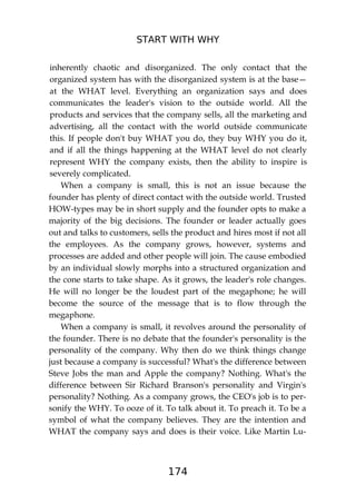 START WITH WHY
174
inherently chaotic and disorganized. The only contact that the
organized system has with the disorganized system is at the base—
at the WHAT level. Everything an organization says and does
communicates the leader's vision to the outside world. All the
products and services that the company sells, all the marketing and
advertising, all the contact with the world outside communicate
this. If people don't buy WHAT you do, they buy WHY you do it,
and if all the things happening at the WHAT level do not clearly
represent WHY the company exists, then the ability to inspire is
severely complicated.
When a company is small, this is not an issue because the
founder has plenty of direct contact with the outside world. Trusted
HOW-types may be in short supply and the founder opts to make a
majority of the big decisions. The founder or leader actually goes
out and talks to customers, sells the product and hires most if not all
the employees. As the company grows, however, systems and
processes are added and other people will join. The cause embodied
by an individual slowly morphs into a structured organization and
the cone starts to take shape. As it grows, the leader's role changes.
He will no longer be the loudest part of the megaphone; he will
become the source of the message that is to flow through the
megaphone.
When a company is small, it revolves around the personality of
the founder. There is no debate that the founder's personality is the
personality of the company. Why then do we think things change
just because a company is successful? What's the difference between
Steve Jobs the man and Apple the company? Nothing. What's the
difference between Sir Richard Branson's personality and Virgin's
personality? Nothing. As a company grows, the CEO's job is to per-
sonify the WHY. To ooze of it. To talk about it. To preach it. To be a
symbol of what the company believes. They are the intention and
WHAT the company says and does is their voice. Like Martin Lu-
 