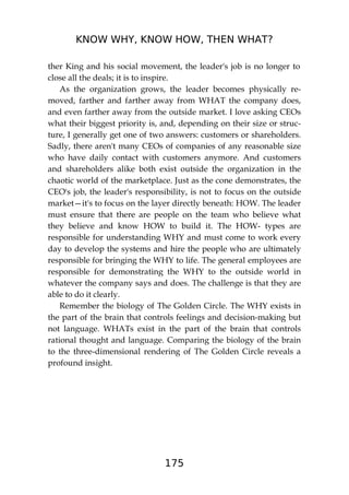 KNOW WHY, KNOW HOW, THEN WHAT?
175
ther King and his social movement, the leader's job is no longer to
close all the deals; it is to inspire.
As the organization grows, the leader becomes physically re-
moved, farther and farther away from WHAT the company does,
and even farther away from the outside market. I love asking CEOs
what their biggest priority is, and, depending on their size or struc-
ture, I generally get one of two answers: customers or shareholders.
Sadly, there aren't many CEOs of companies of any reasonable size
who have daily contact with customers anymore. And customers
and shareholders alike both exist outside the organization in the
chaotic world of the marketplace. Just as the cone demonstrates, the
CEO's job, the leader's responsibility, is not to focus on the outside
market—it's to focus on the layer directly beneath: HOW. The leader
must ensure that there are people on the team who believe what
they believe and know HOW to build it. The HOW- types are
responsible for understanding WHY and must come to work every
day to develop the systems and hire the people who are ultimately
responsible for bringing the WHY to life. The general employees are
responsible for demonstrating the WHY to the outside world in
whatever the company says and does. The challenge is that they are
able to do it clearly.
Remember the biology of The Golden Circle. The WHY exists in
the part of the brain that controls feelings and decision-making but
not language. WHATs exist in the part of the brain that controls
rational thought and language. Comparing the biology of the brain
to the three-dimensional rendering of The Golden Circle reveals a
profound insight.
 