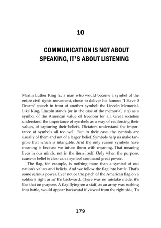 179
10
COMMUNICATION IS NOT ABOUT
SPEAKING, IT'S ABOUT LISTENING
Martin Luther King Jr., a man who would become a symbol of the
entire civil rights movement, chose to deliver his famous "I Have 0
Dream" speech in front of another symbol: the Lincoln Memorial,
Like King, Lincoln stands (or in the case of the memorial, sits) as a
symbol of the American value of freedom for all. Great societies
understand the importance of symbols as a way of reinforcing their
values, of capturing their beliefs. Dictators understand the impor-
tance of symbols all too well. But in their case, the symbols are
usually of them and not of a larger belief. Symbols help us make tan-
gible that which is intangible. And the only reason symbols have
meaning is because we infuse them with meaning. That meaning
lives in our minds, not in the item itself. Only when the purpose,
cause or belief is clear can a symbol command great power.
The flag, for example, is nothing more than a symbol of out
nation's values and beliefs. And we follow the flag into battle. That's
some serious power. Ever notice the patch of the American flag on a
soldier's right arm? It's backward. There was no mistake made, it's
like that on purpose. A flag flying on a staff, as an army was rushing
into battle, would appear backward if viewed from the right side, To
 