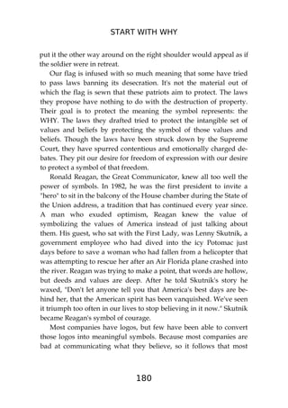 START WITH WHY
180
put it the other way around on the right shoulder would appeal as if
the soldier were in retreat.
Our flag is infused with so much meaning that some have tried
to pass laws banning its desecration. It's not the material out of
which the flag is sewn that these patriots aim to protect. The laws
they propose have nothing to do with the destruction of property.
Their goal is to protect the meaning the symbol represents: the
WHY. The laws they drafted tried to protect the intangible set of
values and beliefs by protecting the symbol of those values and
beliefs. Though the laws have been struck down by the Supreme
Court, they have spurred contentious and emotionally charged de-
bates. They pit our desire for freedom of expression with our desire
to protect a symbol of that freedom.
Ronald Reagan, the Great Communicator, knew all too well the
power of symbols. In 1982, he was the first president to invite a
"hero" to sit in the balcony of the House chamber during the State of
the Union address, a tradition that has continued every year since.
A man who exuded optimism, Reagan knew the value of
symbolizing the values of America instead of just talking about
them. His guest, who sat with the First Lady, was Lenny Skutnik, a
government employee who had dived into the icy Potomac just
days before to save a woman who had fallen from a helicopter that
was attempting to rescue her after an Air Florida plane crashed into
the river. Reagan was trying to make a point, that words are hollow,
but deeds and values are deep. After he told Skutnik's story he
waxed, "Don't let anyone tell you that America's best days are be-
hind her, that the American spirit has been vanquished. We've seen
it triumph too often in our lives to stop believing in it now." Skutnik
became Reagan's symbol of courage.
Most companies have logos, but few have been able to convert
those logos into meaningful symbols. Because most companies are
bad at communicating what they believe, so it follows that most
 