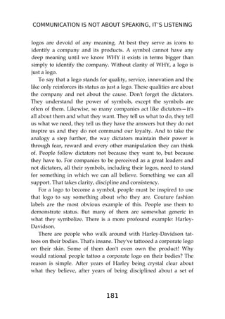 COMMUNICATION IS NOT ABOUT SPEAKING, IT’S LISTENING
181
logos are devoid of any meaning. At best they serve as icons to
identify a company and its products. A symbol cannot have any
deep meaning until we know WHY it exists in terms bigger than
simply to identify the company. Without clarity of WHY, a logo is
just a logo.
To say that a logo stands for quality, service, innovation and the
like only reinforces its status as just a logo. These qualities are about
the company and not about the cause. Don't forget the dictators.
They understand the power of symbols, except the symbols are
often of them. Likewise, so many companies act like dictators—it's
all about them and what they want. They tell us what to do, they tell
us what we need, they tell us they have the answers but they do not
inspire us and they do not command our loyalty. And to take the
analogy a step further, the way dictators maintain their power is
through fear, reward and every other manipulation they can think
of. People follow dictators not because they want to, but because
they have to. For companies to be perceived as a great leaders and
not dictators, all their symbols, including their logos, need to stand
for something in which we can all believe. Something we can all
support. That takes clarity, discipline and consistency.
For a logo to become a symbol, people must be inspired to use
that logo to say something about who they are. Couture fashion
labels are the most obvious example of this. People use them to
demonstrate status. But many of them are somewhat generic in
what they symbolize. There is a more profound example: Harley-
Davidson.
There are people who walk around with Harley-Davidson tat-
toos on their bodies. That's insane. They've tattooed a corporate logo
on their skin. Some of them don't even own the product! Why
would rational people tattoo a corporate logo on their bodies? The
reason is simple. After years of Harley being crystal clear about
what they believe, after years of being disciplined about a set of
 