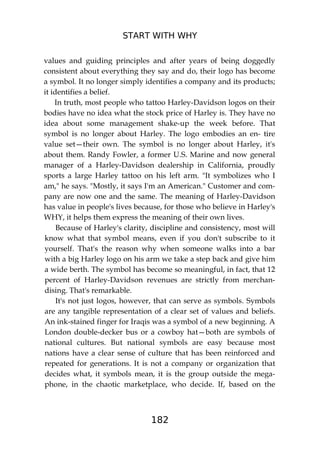 START WITH WHY
182
values and guiding principles and after years of being doggedly
consistent about everything they say and do, their logo has become
a symbol. It no longer simply identifies a company and its products;
it identifies a belief.
In truth, most people who tattoo Harley-Davidson logos on their
bodies have no idea what the stock price of Harley is. They have no
idea about some management shake-up the week before. That
symbol is no longer about Harley. The logo embodies an en- tire
value set—their own. The symbol is no longer about Harley, it's
about them. Randy Fowler, a former U.S. Marine and now general
manager of a Harley-Davidson dealership in California, proudly
sports a large Harley tattoo on his left arm. "It symbolizes who I
am," he says. "Mostly, it says I'm an American." Customer and com-
pany are now one and the same. The meaning of Harley-Davidson
has value in people's lives because, for those who believe in Harley's
WHY, it helps them express the meaning of their own lives.
Because of Harley's clarity, discipline and consistency, most will
know what that symbol means, even if you don't subscribe to it
yourself. That's the reason why when someone walks into a bar
with a big Harley logo on his arm we take a step back and give him
a wide berth. The symbol has become so meaningful, in fact, that 12
percent of Harley-Davidson revenues are strictly from merchan-
dising. That's remarkable.
It's not just logos, however, that can serve as symbols. Symbols
are any tangible representation of a clear set of values and beliefs.
An ink-stained finger for Iraqis was a symbol of a new beginning. A
London double-decker bus or a cowboy hat—both are symbols of
national cultures. But national symbols are easy because most
nations have a clear sense of culture that has been reinforced and
repeated for generations. It is not a company or organization that
decides what, it symbols mean, it is the group outside the mega-
phone, in the chaotic marketplace, who decide. If, based on the
 