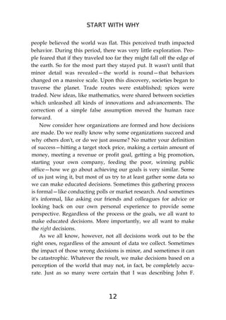 START WITH WHY
12
people believed the world was flat. This perceived truth impacted
behavior. During this period, there was very little exploration. Peo-
ple feared that if they traveled too far they might fall off the edge of
the earth. So for the most part they stayed put. It wasn't until that
minor detail was revealed—the world is round—that behaviors
changed on a massive scale. Upon this discovery, societies began to
traverse the planet. Trade routes were established; spices were
traded. New ideas, like mathematics, were shared between societies
which unleashed all kinds of innovations and advancements. The
correction of a simple false assumption moved the human race
forward.
Now consider how organizations are formed and how decisions
are made. Do we really know why some organizations succeed and
why others don't, or do we just assume? No matter your definition
of success—hitting a target stock price, making a certain amount of
money, meeting a revenue or profit goal, getting a big promotion,
starting your own company, feeding the poor, winning public
office—how we go about achieving our goals is very similar. Some
of us just wing it, but most of us try to at least gather some data so
we can make educated decisions. Sometimes this gathering process
is formal—like conducting polls or market research. And sometimes
it's informal, like asking our friends and colleagues for advice or
looking back on our own personal experience to provide some
perspective. Regardless of the process or the goals, we all want to
make educated decisions. More importantly, we all want to make
the right decisions.
As we all know, however, not all decisions work out to be the
right ones, regardless of the amount of data we collect. Sometimes
the impact of those wrong decisions is minor, and sometimes it can
be catastrophic. Whatever the result, we make decisions based on a
perception of the world that may not, in fact, be completely accu-
rate. Just as so many were certain that I was describing John F.
 
