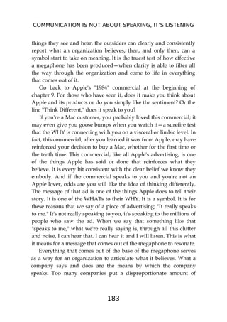 COMMUNICATION IS NOT ABOUT SPEAKING, IT’S LISTENING
183
things they see and hear, the outsiders can clearly and consistently
report what an organization believes, then, and only then, can a
symbol start to take on meaning. It is the truest test of how effective
a megaphone has been produced—when clarity is able to filter all
the way through the organization and come to life in everything
that comes out of it.
Go back to Apple's "1984" commercial at the beginning of
chapter 9. For those who have seen it, does it make you think about
Apple and its products or do you simply like the sentiment? Or the
line "Think Different," does it speak to you?
If you're a Mac customer, you probably loved this commercial; it
may even give you goose bumps when you watch it—a surefire test
that the WHY is connecting with you on a visceral or limbic level. In
fact, this commercial, after you learned it was from Apple, may have
reinforced your decision to buy a Mac, whether for the first time or
the tenth time. This commercial, like all Apple's advertising, is one
of the things Apple has said or done that reinforces what they
believe. It is every bit consistent with the clear belief we know they
embody. And if the commercial speaks to you and you're not an
Apple lover, odds are you still like the idea of thinking differently.
The message of that ad is one of the things Apple does to tell their
story. It is one of the WHATs to their WHY. It is a symbol. It is for
these reasons that we say of a piece of advertising; "It really speaks
to me." It's not really speaking to you, it's speaking to the millions of
people who saw the ad. When we say that something like that
"speaks to me," what we're really saying is, through all this clutter
and noise, I can hear that. I can hear it and I will listen. This is what
it means for a message that comes out of the megaphone to resonate.
Everything that comes out of the base of the megaphone serves
as a way for an organization to articulate what it believes. What a
company says and does are the means by which the company
speaks. Too many companies put a disproportionate amount of
 
