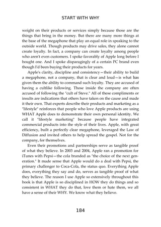 START WITH WHY
184
weight on their products or services simply because those are the
things that bring in the money. But there are many more things at
the base of the megaphone that play an equal role in speaking to the
outside world. Though products may drive sales, they alone cannot
create loyalty. In fact, a company can create loyalty among people
who aren't even customers. I spoke favorably of Apple long before I
bought one. And I spoke disparagingly of a certain PC brand even
though I'd been buying their products for years.
Apple's clarity, discipline and consistency—their ability to build
a megaphone, not a company, that is clear and loud—is what has
given them the ability to command such loyalty. They are accused of
having a cultlike following. Those inside the company are often
accused of following the "cult of Steve." All of these compliments or
insults are indications that others have taken on the cause and made
it their own. That experts describe their products and marketing as a
"lifestyle" reinforces that people who love Apple products are using
WHAT Apple does to demonstrate their own personal identity. We
call it "lifestyle marketing" because people have integrated
commercial products into the style of their lives. Apple, with great
efficiency, built a perfectly clear megaphone, leveraged the Law of
Diffusion and invited others to help spread the gospel. Not for the
company, for themselves.
Even their promotions and partnerships serve as tangible proof
of what they believe. In 2003 and 2004, Apple ran a promotion for
iTunes with Pepsi—the cola branded as "the choice of the next gen-
eration." It made sense that Apple would do a deal with Pepsi, the
primary challenger to Coca-Cola, the status quo. Everything Apple
does, everything they say and do, serves as tangible proof of what
they believe. The reason I use Apple so extensively throughout this
book is that Apple is so disciplined in HOW they do things and so
consistent in WHAT they do that, love them or hate them, we all
have a sense of their WHY. We know what they believe.
 