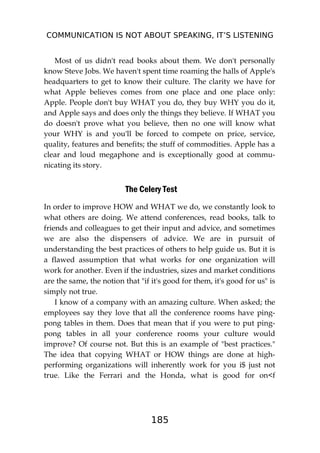 COMMUNICATION IS NOT ABOUT SPEAKING, IT’S LISTENING
185
Most of us didn't read books about them. We don't personally
know Steve Jobs. We haven't spent time roaming the halls of Apple's
headquarters to get to know their culture. The clarity we have for
what Apple believes comes from one place and one place only:
Apple. People don't buy WHAT you do, they buy WHY you do it,
and Apple says and does only the things they believe. If WHAT you
do doesn't prove what you believe, then no one will know what
your WHY is and you'll be forced to compete on price, service,
quality, features and benefits; the stuff of commodities. Apple has a
clear and loud megaphone and is exceptionally good at commu-
nicating its story.
The Celery Test
In order to improve HOW and WHAT we do, we constantly look to
what others are doing. We attend conferences, read books, talk to
friends and colleagues to get their input and advice, and sometimes
we are also the dispensers of advice. We are in pursuit of
understanding the best practices of others to help guide us. But it is
a flawed assumption that what works for one organization will
work for another. Even if the industries, sizes and market conditions
are the same, the notion that "if it's good for them, it's good for us" is
simply not true.
I know of a company with an amazing culture. When asked; the
employees say they love that all the conference rooms have ping-
pong tables in them. Does that mean that if you were to put ping-
pong tables in all your conference rooms your culture would
improve? Of course not. But this is an example of "best practices."
The idea that copying WHAT or HOW things are done at high-
performing organizations will inherently work for you i$ just not
true. Like the Ferrari and the Honda, what is good for on<f
 