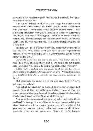 START WITH WHY
186
company is not necessarily good for another. Put simply, best prac-
tices are not always best.
It is not just WHAT or HOW you do things that matters; what
matters more is that WHAT and HOW you do things is consistent
with your WHY. Only then will your practices indeed be best. There
is nothing inherently wrong with looking to others to learn what;
they do, the challenge is knowing what practices or advice to follow.
Fortunately, there is a simple test you can apply to find out exactly
WHAT and HOW is right for you. It's a simple metaphor called the
Celery Test.
Imagine you go to a dinner party and somebody comes up to
you and says, "You know what you need in your organization?
M&M's. If you're not using M&M's in your business, you're leaving
money on the table."
Somebody else comes up to you and says, "You know what you
need? Rice milk. The data shows that all the people are buying rice
milk these days. You should be selling rice milk in this economy."
While you're standing over the punch bowl, yet another person
offers some sage advice. "Oreo cookies," he says. "We made millions;
from implementing Oreo cookies in our organization. You've got to
do it."
Still somebody else comes up to you and says, "Celery. You've
got to get into celery."
You get all this great advice from all these highly accomplished
people. Some of them are in the same industry. Some of them are
more successful than you. Some of them have offered similar advice
to others with great success. Now, what do you do?
You go to the supermarket and you buy celery, rice milk, Oreos
and M&M's. You spend a lot of time at the supermarket walking the
aisles. You spend a lot of money because you buy everything. But
you may or may not get any value from some or all of these
products; there are no guarantees. Worse, if you're budget-
 