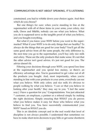 COMMUNICATION IS NOT ABOUT SPEAKING, IT’S LISTENING
187
constrained, you had to whittle down your choices again. And then
which do you choose?
But one thing's for sure: when you're standing in line at the
supermarket with all of these items in your arms, your celery, rice
milk, Oreos and M&Ms, nobody can see what you believe. What
you do is supposed serve as the tangible proof of what you believe,
and you bought everything.
But what if you knew your WHY before you went to the super-
market? What if your WHY is to do only things that are healthy? To
always do the things that are good for your body? You'll get all the
same good advice from all the same people, the only difference is,
the next time you go to the supermarket, you'll buy only rice milk
and celery. Those are the only products that make sense. It's not that
the other advice isn't good advice, it's just not good for you. The
advice doesn't fit.
Filtering your decisions through your WHY, you spend less time
at the supermarket and you spend less money, so there's an
efficiency advantage also. You're guaranteed to get value out of all
the products you bought. And, most importantly, when you're
standing in line with your products in your arms, everybody can see
what you believe. With only celery and rice milk it's obvious to
people walking by what you believe. "I can see that you believe in
looking after your health," they may say to you. "I feel the same
way| I have a question for you." Congratulations. You just attracted
^ customer, an employee, a partner or a referral simply by making
the right decisions. Simply ensuring that WHAT you do proves
what you believe makes it easy for those who believe what you
believe to find you. You have successfully communicated your
WHY* based on WHAT you do.
This is an idealistic concept and in the real world that level of
discipline is not always possible. I understand that sometimes we
have to make short-term decisions to pay bills or get some shortterm
 
