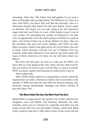 START WITH WHY
188
advantage. That's fine. The Celery Test still applies. If you want a
piece of chocolate cake, go right ahead. The difference is*; when you
start with WHY, you know full well that the chocolate' cake is a
short-term decision that doesn't fit with your beliefs. You're under
no illusions. You know you are only doing it for the short-term
sugar rush and you'll have to work a little harder to get it out of
your system. It's astounding the number of businesses I see that
view an opportunity as the one that's going to set them on a path to
glory, only to have it blow up or slowly deflate over time.; They see
the chocolate cake and can't resist. Starting with WHY not only
helps you know which is the right advice for you to follow, but also
to know which decisions will put you out of balance. You can;
certainly make those decisions if you need to, but don't make too!
many of them, otherwise over time, no one will know what you;
believe.
But here's the best part. As soon as I told you the WHY, you
knew that we were going to buy only celery and rice milk even be-
fore you read it. As soon as I gave you the filter, as soon as I said the
WHY, you knew exactly what decisions to make before I said so.
That's called scale.
With a WHY clearly stated in an organization, anyone within the
organization can make a decision as clearly and as accurately as the
founder. A WHY provides the clear filter for decision-making. Any
decisions—hiring, partnerships, strategies and tactics—should all
pass the Celery Test.
The More Celery You Use, the More Trust You Earn
Mark Rubin is a good parent. He spends a lot of time with his two
daughters, Lucy and Sophie. One Saturday afternoon, his wife,
Claudine, took Lucy to a friend's for a playdate and Mark was left
home to look after five-year-old Sophie. Feeling a little tired, Mark
really wanted to just have a little time to relax on the couch and not
 