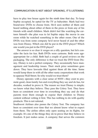 COMMUNICATION IS NOT ABOUT SPEAKING, IT’S LISTENING
189
have to play tree house again for the ninth time that day. To keep
Sophie occupied, he opted for the TV as babysitter. Mark had two
brand-new DVDs to choose from. He'd seen neither of them and
heard nothing about either of them in the press or from any of his
friends with small children. Mark didn't feel like watching the car-
toon himself—the plan was to let Sophie enjoy the movie in one
room while he watched something in the other room. One of the
DVDs was from some company he'd never heard of and the other
was from Disney. Which one did he put in the DVD player? Which
one would you put in the DVD player?
The answer is so clear it verges on a silly question, but let's con-
sider the facts for fun. Both DVDs were cartoons. Both were age-
appropriate for a child. Both had a couple of good reviews on the
packaging. The only difference is that we trust the DVD from Dis-
ney. Disney is not a perfect company. They occasionally have man-
agement and leadership issues. Their stock price sometimes goes
down. They have lawsuits filed against them all the time. Some
would lump them in with all the other nasty corporations that work
to appease Wall Street. So why would we trust them?
Disney operates with a clear sense of WHY—they exist to pro-
mote good, clean family fun and everything they say and do has, for
decades, worked to prove it. The reason we trust Disney is simple;
we know what they believe. They pass the Celery Test. They have
been so consistent over time in everything they say and do that
parents trust them enough to expose their children to Disney
content without vetting it first. This has nothing to do with quality
products. This is not rational.
Southwest Airlines also passes the Celery Test. The company has
been so consistent over time that we almost know what to expect
from them. The airline offers only open seating on its flights, for
example. It's one of the things they do to prove that they believe in
freedom. It just makes sense. A company that serves the common
 
