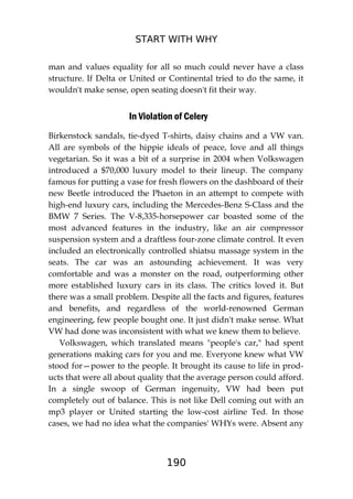 START WITH WHY
190
man and values equality for all so much could never have a class
structure. If Delta or United or Continental tried to do the same, it
wouldn't make sense, open seating doesn't fit their way.
In Violation of Celery
Birkenstock sandals, tie-dyed T-shirts, daisy chains and a VW van.
All are symbols of the hippie ideals of peace, love and all things
vegetarian. So it was a bit of a surprise in 2004 when Volkswagen
introduced a $70,000 luxury model to their lineup. The company
famous for putting a vase for fresh flowers on the dashboard of their
new Beetle introduced the Phaeton in an attempt to compete with
high-end luxury cars, including the Mercedes-Benz S-Class and the
BMW 7 Series. The V-8,335-horsepower car boasted some of the
most advanced features in the industry, like an air compressor
suspension system and a draftless four-zone climate control. It even
included an electronically controlled shiatsu massage system in the
seats. The car was an astounding achievement. It was very
comfortable and was a monster on the road, outperforming other
more established luxury cars in its class. The critics loved it. But
there was a small problem. Despite all the facts and figures, features
and benefits, and regardless of the world-renowned German
engineering, few people bought one. It just didn't make sense. What
VW had done was inconsistent with what we knew them to believe.
Volkswagen, which translated means "people's car," had spent
generations making cars for you and me. Everyone knew what VW
stood for—power to the people. It brought its cause to life in prod-
ucts that were all about quality that the average person could afford.
In a single swoop of German ingenuity, VW had been put
completely out of balance. This is not like Dell coming out with an
mp3 player or United starting the low-cost airline Ted. In those
cases, we had no idea what the companies' WHYs were. Absent any
 