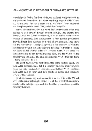 COMMUNICATION IS NOT ABOUT SPEAKING, IT’S LISTENING
191
knowledge or feeling for their WHY, we couldn't bring ourselves to
buy products from them that went anything beyond WHAT they
do. In this case, VW has a clear WHY, but WHAT they produced
was completely misaligned. They failed the Celery Test.
Toyota and Honda knew this better than Volkswagen. When they
decided to add luxury models to their lineups, they created new
brands, Lexus and Acura respectively, to do it. Toyota had become a
symbol of efficiency and affordability to the general population.
They had built their business on a suite of low-cost cars. They knew
that the market would not pay a premium for a luxury car with the
same name or with the same logo on the hood. Although a luxury
car, Lexus is still another WHAT to Toyota's WHY. It still embodies
the same cause as the Toyota-branded cars, and the values of the
company are the same. The only difference is WHAT they are doing
to bring that cause to life.
The good news is, VW hasn't made the same mistake again, and
their WHY remains clear. But if a company tries too many times to
"seize market opportunities" inconsistent with their WHY over time,
their WHY will go fuzzy and their ability to inspire and command
loyalty will deteriorate.
What companies say and do matters. A lot. It is at the WHAT
level that a cause is brought to life. It is at this level that a company
speaks to the outside world and it is then that we can learn what the
company believes.
 