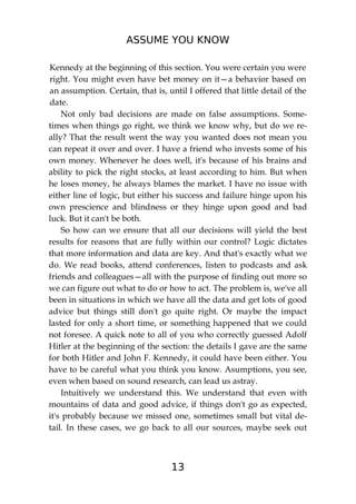 ASSUME YOU KNOW
13
Kennedy at the beginning of this section. You were certain you were
right. You might even have bet money on it—a behavior based on
an assumption. Certain, that is, until I offered that little detail of the
date.
Not only bad decisions are made on false assumptions. Some-
times when things go right, we think we know why, but do we re-
ally? That the result went the way you wanted does not mean you
can repeat it over and over. I have a friend who invests some of his
own money. Whenever he does well, it's because of his brains and
ability to pick the right stocks, at least according to him. But when
he loses money, he always blames the market. I have no issue with
either line of logic, but either his success and failure hinge upon his
own prescience and blindness or they hinge upon good and bad
luck. But it can't be both.
So how can we ensure that all our decisions will yield the best
results for reasons that are fully within our control? Logic dictates
that more information and data are key. And that's exactly what we
do. We read books, attend conferences, listen to podcasts and ask
friends and colleagues—all with the purpose of finding out more so
we can figure out what to do or how to act. The problem is, we've all
been in situations in which we have all the data and get lots of good
advice but things still don't go quite right. Or maybe the impact
lasted for only a short time, or something happened that we could
not foresee. A quick note to all of you who correctly guessed Adolf
Hitler at the beginning of the section: the details I gave are the same
for both Hitler and John F. Kennedy, it could have been either. You
have to be careful what you think you know. Asumptions, you see,
even when based on sound research, can lead us astray.
Intuitively we understand this. We understand that even with
mountains of data and good advice, if things don't go as expected,
it's probably because we missed one, sometimes small but vital de-
tail. In these cases, we go back to all our sources, maybe seek out
 
