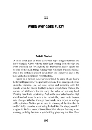 195
11
WHEN WHY GOES FUZZY
Goliath Flinched
"A lot of what goes on these days with high-flying companies and
these overpaid CEOs, who're really just looting from the top and
aren't watching out for anybody but themselves, really upsets me.
It's one of the main things wrong with American business today."
This is the sentiment passed down from the founder of one of the
most vilified companies in recent history.
Raised on a farm in America's heartland, he came of age during
the Great Depression. This probably explained his predisposition for
frugality. Standing five feet nine inches and weighing only 130
pounds when he played football in high school, Sam Walton, the
founder of Wal-Mart, learned early the value of working hard.
Working hard leads to winning. And as the quarterback on his high
school football team, he won a lot. In fact, they went on to become
state champs. Whether through hard work, luck or just an unflap-
pable optimism, Walton got so used to winning all the time that he
couldn't fully visualize what losing looked like. He simply couldn't
imagine it. Walton even philosophized that always thinking about
winning probably became a self-fulfilling prophecy for him. Even
 