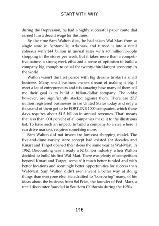 START WITH WHY
196
during the Depression, he had a highly successful paper route that
earned him a decent wage for the times.
By the time Sam Walton died, he had taken Wal-Mart from a;
single store in Bentonville, Arkansas, and turned it into a retail
colossus with $44 billion in annual sales with 40 million people
shopping in the stores per week. But it takes more than a competi-
tive nature, a strong work ethic and a sense of optimism to build a
company big enough to equal the twenty-third-largest economy in
the world.
Walton wasn't the first person with big dreams to start a small
business. Many small business owners dream of making it big. I
meet a lot of entrepreneurs and it is amazing how many of them tell
me their goal is to build a billion-dollar company. The odds;
however, are significantly stacked against them. There are 27.7
million registered businesses in the United States today and only a
thousand of them get to be FORTUNE 1000 companies, which these
days requires about $1.5 billion in annual revenues. That1 means
that less than .004 percent of all companies make it to the illustrious
list. To have such an impact, to build a company to a size where it
can drive markets, requires something more.
Sam Walton did not invent the low-cost shopping model. The
five-and-dime variety store concept had existed for decades and
Kmart and Target opened their doors the same year as Wal-Mart, in
1962. Discounting was already a $2 billion industry when Walton
decided to build his first Wal-Mart. There was plenty of competition
beyond Kmart and Target, some of it much better funded and with
better locations and seemingly better opportunities for success than
Wal-Mart. Sam Walton didn't even invent a better way of doing
things than everyone else. He admitted to "borrowing" many, of his
ideas about the business from Sol Price, the founder of Fed- Mart, a
retail discounter founded in Southern California during the 1950s.
 