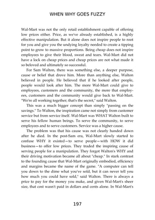 WHEN WHY GOES FUZZY
197
Wal-Mart was not the only retail establishment capable of offering
low prices either. Price, as we've already established, is a highly
effective manipulation. But it alone does not inspire people to root
for you and give you the undying loyalty needed to create a tipping
point to grow to massive proportions. Being cheap does not inspire
employees to give their blood, sweat and tears. Wal-Mart did not
have a lock on cheap prices and cheap prices are not what made it
so beloved and ultimately so successful.
For Sam Walton, there was something else, a deeper purpose,
cause or belief that drove him. More than anything else, Walton
believed in people. He believed that if he looked after people,
people would look after him. The more Wal-Mart could give to
employees, customers and the community, the more that employ-
ees, customers and the community would give back to Wal-Mart.
"We're all working together; that's the secret," said Walton.
This was a much bigger concept than simply "passing on the
savings." To Walton, the inspiration came not simply from customer
service but from service itself. Wal-Mart was WHAT Walton built to
serve his fellow human beings. To serve the community, to serve
employees and to serve customers. Service was a higher cause.
The problem was that his cause was not clearly handed down
after he died. In the post-Sam era, Wal-Mart slowly started to
confuse WHY it existed—to serve people—with HOW it did
business—to offer low prices. They traded the inspiring cause of
serving people for a manipulation. They forgot Walton's WHY and
their driving motivation became all about "cheap." In stark contrast
to the founding cause that Wal-Mart originally embodied, efficiency
and margins became the name of the game. "A computer can tell
you down to the dime what you've sold, but it can never tell you
how much you could have sold," said Walton. There is always a
price to pay for the money you make, and given Wal-Mart's sheer
size, that cost wasn't paid in dollars and cents alone. In Wal-Mart's
 