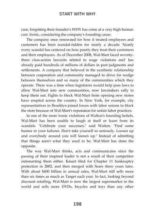 START WITH WHY
198
case, forgetting their founder's WHY has come at a very high human
cost. Ironic, considering the company's founding cause.
The company once renowned for how it treated employees and
customers has been scandal-ridden for nearly a decade. Nearly
every scandal has centered on how poorly they treat their customers
and their employees. As of December 2008, Wal-Mart faced seventy-
three class-action lawsuits related to wage violations and' has
already paid hundreds of millions of dollars in past judgments and
settlements. A company that believed in the symbiotic relationship
between corporation and community managed to drive for wedge
between themselves and so many of the communities which they
operate. There was a time when legislators would help pass laws to
allow Wal-Mart into new communities; now lawmakers rally to
keep them out. Fights to block Wal-Mart from opening new stores
have erupted across the country. In New York, for example, city
representatives in Brooklyn joined forces with labor unions to block
the store because of Wal-Mart's reputation for unfair labor practices.
In one of the more ironic violations of Walton's founding beliefs,
Wal-Mart has been unable to laugh at itself or learn from its
scandals. "Celebrate your successes," said Walton. "Find some
humor in your failures. Don't take yourself so seriously. Loosen up
and everybody around you will loosen up." Instead of admitting
that things aren't what they used to be, Wal-Mart has done the
opposite.
The way Wal-Mart thinks, acts and communicates since the
passing of their inspired leader is not a result of their competitor
outsmarting them either. Kmart filed for Chapter 11 bankruptcy
protection in 2002, and then merged with Sears three years later.
With about $400 billion in annual sales, Wal-Mart still sells more
than six times as much as Target each year. In fact, looking beyond
discount retailing, Wal-Mart is now the largest supermarket in the
world and sells more DVDs, bicycles and toys than any other
 