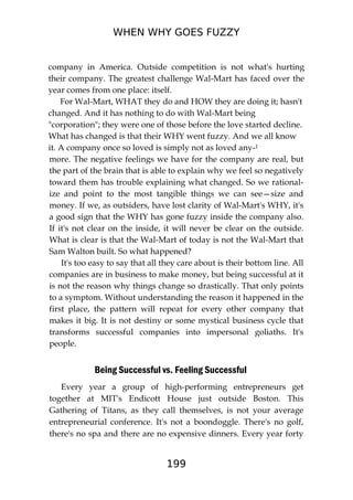 WHEN WHY GOES FUZZY
199
company in America. Outside competition is not what's hurting
their company. The greatest challenge Wal-Mart has faced over the
year comes from one place: itself.
For Wal-Mart, WHAT they do and HOW they are doing it; hasn't
changed. And it has nothing to do with Wal-Mart being
"corporation"; they were one of those before the love started decline.
What has changed is that their WHY went fuzzy. And we all know
it. A company once so loved is simply not as loved any-1
more. The negative feelings we have for the company are real, but
the part of the brain that is able to explain why we feel so negatively
toward them has trouble explaining what changed. So we rational-
ize and point to the most tangible things we can see—size and
money. If we, as outsiders, have lost clarity of Wal-Mart's WHY, it's
a good sign that the WHY has gone fuzzy inside the company also.
If it's not clear on the inside, it will never be clear on the outside.
What is clear is that the Wal-Mart of today is not the Wal-Mart that
Sam Walton built. So what happened?
It's too easy to say that all they care about is their bottom line. All
companies are in business to make money, but being successful at it
is not the reason why things change so drastically. That only points
to a symptom. Without understanding the reason it happened in the
first place, the pattern will repeat for every other company that
makes it big. It is not destiny or some mystical business cycle that
transforms successful companies into impersonal goliaths. It's
people.
Being Successful vs. Feeling Successful
Every year a group of high-performing entrepreneurs get
together at MIT's Endicott House just outside Boston. This
Gathering of Titans, as they call themselves, is not your average
entrepreneurial conference. It's not a boondoggle. There's no golf,
there's no spa and there are no expensive dinners. Every year forty
 