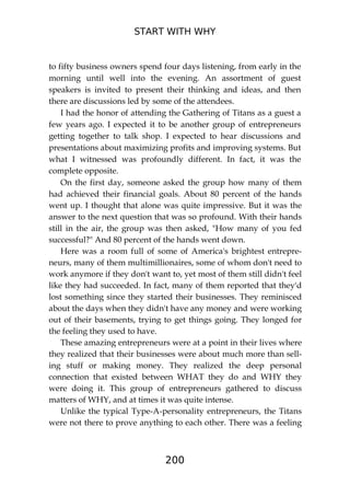 START WITH WHY
200
to fifty business owners spend four days listening, from early in the
morning until well into the evening. An assortment of guest
speakers is invited to present their thinking and ideas, and then
there are discussions led by some of the attendees.
I had the honor of attending the Gathering of Titans as a guest a
few years ago. I expected it to be another group of entrepreneurs
getting together to talk shop. I expected to hear discussions and
presentations about maximizing profits and improving systems. But
what I witnessed was profoundly different. In fact, it was the
complete opposite.
On the first day, someone asked the group how many of them
had achieved their financial goals. About 80 percent of the hands
went up. I thought that alone was quite impressive. But it was the
answer to the next question that was so profound. With their hands
still in the air, the group was then asked, "How many of you fed
successful?" And 80 percent of the hands went down.
Here was a room full of some of America's brightest entrepre-
neurs, many of them multimillionaires, some of whom don't need to
work anymore if they don't want to, yet most of them still didn't feel
like they had succeeded. In fact, many of them reported that they'd
lost something since they started their businesses. They reminisced
about the days when they didn't have any money and were working
out of their basements, trying to get things going. They longed for
the feeling they used to have.
These amazing entrepreneurs were at a point in their lives where
they realized that their businesses were about much more than sell-
ing stuff or making money. They realized the deep personal
connection that existed between WHAT they do and WHY they
were doing it. This group of entrepreneurs gathered to discuss
matters of WHY, and at times it was quite intense.
Unlike the typical Type-A-personality entrepreneurs, the Titans
were not there to prove anything to each other. There was a feeling
 