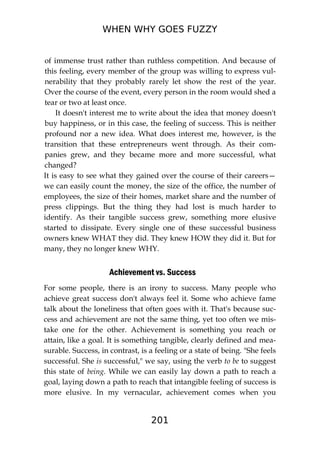 WHEN WHY GOES FUZZY
201
of immense trust rather than ruthless competition. And because of
this feeling, every member of the group was willing to express vul-
nerability that they probably rarely let show the rest of the year.
Over the course of the event, every person in the room would shed a
tear or two at least once.
It doesn't interest me to write about the idea that money doesn't
buy happiness, or in this case, the feeling of success. This is neither
profound nor a new idea. What does interest me, however, is the
transition that these entrepreneurs went through. As their com-
panies grew, and they became more and more successful, what
changed?
It is easy to see what they gained over the course of their careers—
we can easily count the money, the size of the office, the number of
employees, the size of their homes, market share and the number of
press clippings. But the thing they had lost is much harder to
identify. As their tangible success grew, something more elusive
started to dissipate. Every single one of these successful business
owners knew WHAT they did. They knew HOW they did it. But for
many, they no longer knew WHY.
Achievement vs. Success
For some people, there is an irony to success. Many people who
achieve great success don't always feel it. Some who achieve fame
talk about the loneliness that often goes with it. That's because suc-
cess and achievement are not the same thing, yet too often we mis-
take one for the other. Achievement is something you reach or
attain, like a goal. It is something tangible, clearly defined and mea-
surable. Success, in contrast, is a feeling or a state of being. "She feels
successful. She is successful," we say, using the verb to be to suggest
this state of being. While we can easily lay down a path to reach a
goal, laying down a path to reach that intangible feeling of success is
more elusive. In my vernacular, achievement comes when you
 