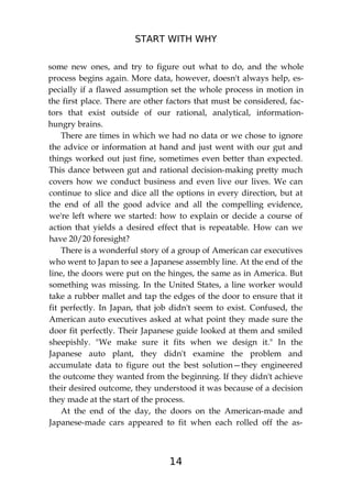 START WITH WHY
14
some new ones, and try to figure out what to do, and the whole
process begins again. More data, however, doesn't always help, es-
pecially if a flawed assumption set the whole process in motion in
the first place. There are other factors that must be considered, fac-
tors that exist outside of our rational, analytical, information-
hungry brains.
There are times in which we had no data or we chose to ignore
the advice or information at hand and just went with our gut and
things worked out just fine, sometimes even better than expected.
This dance between gut and rational decision-making pretty much
covers how we conduct business and even live our lives. We can
continue to slice and dice all the options in every direction, but at
the end of all the good advice and all the compelling evidence,
we're left where we started: how to explain or decide a course of
action that yields a desired effect that is repeatable. How can we
have 20/20 foresight?
There is a wonderful story of a group of American car executives
who went to Japan to see a Japanese assembly line. At the end of the
line, the doors were put on the hinges, the same as in America. But
something was missing. In the United States, a line worker would
take a rubber mallet and tap the edges of the door to ensure that it
fit perfectly. In Japan, that job didn't seem to exist. Confused, the
American auto executives asked at what point they made sure the
door fit perfectly. Their Japanese guide looked at them and smiled
sheepishly. "We make sure it fits when we design it." In the
Japanese auto plant, they didn't examine the problem and
accumulate data to figure out the best solution—they engineered
the outcome they wanted from the beginning. If they didn't achieve
their desired outcome, they understood it was because of a decision
they made at the start of the process.
At the end of the day, the doors on the American-made and
Japanese-made cars appeared to fit when each rolled off the as-
 