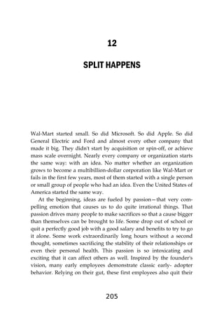 205
12
SPLIT HAPPENS
Wal-Mart started small. So did Microsoft. So did Apple. So did
General Electric and Ford and almost every other company that
made it big. They didn't start by acquisition or spin-off, or achieve
mass scale overnight. Nearly every company or organization starts
the same way: with an idea. No matter whether an organization
grows to become a multibillion-dollar corporation like Wal-Mart or
fails in the first few years, most of them started with a single person
or small group of people who had an idea. Even the United States of
America started the same way.
At the beginning, ideas are fueled by passion—that very com-
pelling emotion that causes us to do quite irrational things. That
passion drives many people to make sacrifices so that a cause bigger
than themselves can be brought to life. Some drop out of school or
quit a perfectly good job with a good salary and benefits to try to go
it alone. Some work extraordinarily long hours without a second
thought, sometimes sacrificing the stability of their relationships or
even their personal health. This passion is so intoxicating and
exciting that it can affect others as well. Inspired by the founder's
vision, many early employees demonstrate classic early- adopter
behavior. Relying on their gut, these first employees also quit their
 
