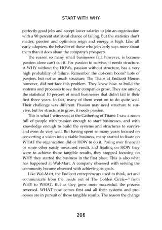 START WITH WHY
206
perfectly good jobs and accept lower salaries to join an organization
with a 90 percent statistical chance of failing. But the statistics don't
matter; passion and optimism reign and energy is high. Like all
early adopters, the behavior of those who join early says more about
them than it does about the company's prospects.
The reason so many small businesses fail, however, is because
passion alone can't cut it. For passion to survive, it needs structure.
A WHY without the HOWs, passion without structure, has a very
high probability of failure. Remember the dot-com boom? Lots of
passion, but not so much structure. The Titans at Endicott House,
however, did not face this problem. They knew how to build the
systems and processes to see their companies grow. They are among
the statistical 10 percent of small businesses that didn't fail in their
first three years. In fact, many of them went on to do quite well.
Their challenge was different. Passion may need structure to sur-
vive, but for structure to grow, it needs passion.
This is what I witnessed at the Gathering of Titans: I saw a room
full of people with passion enough to start businesses, and with
knowledge enough to build the systems and structures to survive
and even do very well. But having spent so many years focused on
converting a vision into a viable business, many started to fixate on
WHAT the organization did or HOW to do it. Poring over financial
or some other easily measured result, and fixating on HOW they
were to achieve those tangible results, they stopped focusing on
WHY they started the business in the first place. This is also what
has happened at Wal-Mart. A company obsessed with serving the
community became obsessed with achieving its goals.
Like Wal-Mart, the Endicott entrepreneurs used to think, act and
communicate from the inside out of The Golden Circle—5 from
WHY to WHAT. But as they grew more successful, the process
reversed. WHAT now comes first and all their systems and pro-
cesses are in pursuit of those tangible results. The reason the change
 