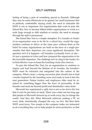 SPLIT HAPPENS
209
feeling of being a part of something special to flourish. Although
they may be some efficiencies to be gained, for small businesses that
at perfectly comfortable staying small, the need to articulate the
WHY is not as important. For organizations that want to pass the
School Bus Test, to become billion-dollar organizations or work at a
scale large enough to shift markets or society, the need to manage
through the split is paramount.
The School Bus Test is a simple metaphor. If a founder or leader
of an organization were to be hit by a school bus, would the orga-
nization continue to thrive at the same pace without them at the
helm? So many organizations are built on the force of a single per-
sonality that their departure can cause significant disruption. The
question isn't if it happens—all founders eventually leave or die—
it's just a question of when and how prepared the organization is for
the inevitable departure. The challenge isn't to cling to the leader; it's
to find effective ways to keep the founding vision alive forever.
To pass the School Bus Test, for an organization to continue to
inspire and lead beyond the lifetime of its founder, the founder's
WHY must be extracted and integrated into the culture of the
company. What's more, a strong succession plan should aim to find
a leader inspired by the founding cause and ready to lead it into the
next generation. Future leaders and employees alike must be in-
spired by something bigger than the force of personality of the
founder and must see beyond profit and shareholder value alone.
Microsoft has experienced a split, but is not so far down the line
that it can't be put back on track. There was a time not too long ago
that people at Microsoft showed up at work every day to change the
world. And they did. What Microsoft achieved, putting a PC on
every desk, dramatically changed the way we live. But then their
WHY went fuzzy. Few people at the company today are instructed
to do everything they can to help people be more productive so that
 