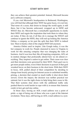 START WITH WHY
210
they can achieve their greatest potential. Instead, Microsoft became
just a software company.
If you visit Microsoft's headquarters in Redmond, Washington,
you will find that although their WHY has gone fuzzy, it is not lost.
That sense of a cause, that desire to change the world again, is still
there, but it has become unfocused, wrapped up in HOW and
WHAT they do. Microsoft has a remarkable opportunity to clarify
their WHY and regain the inspiration that took them to where they
are today. If they do not, if all they do is manage the WHAT and
continue to ignore the WHY, they will end up looking like America
Online, a company so far past the split that their WHY is indeed
lost. There is barely a hint of the original WHY left anymore.
America Online used to inspire. Like Google today, it was the
hot company to work for. People clamored to move to Virginia to
work for this amazing company that was changing the rules of
business. And it was true that, like all inspiring companies, AOL set
in motion changes that profoundly altered how we do almost ev-
erything. They inspired a nation to get online. Their cause was clear
and their decisions were governed by their WHY. Their goal was to
get more people online, even if their decisions in pursuit of that goal
wreaked havoc on their business in the short term. With their WHY
in focus, AOL pulled ahead of their competition by deciding to
change from hourly pricing for Internet access to unlimited monthly
pricing, a decision that created so much traffic it shut down their
servers. Given the impact, the decision was neither practical nor
rational, but it was the right choice to help bring their cause to life.
That their systems shut down with the additional traffic only
pushed them to work harder to cope with it, to ensure that America
could, in fact, get and stay online.
In those days, having an AOL e-mail address was a point of
pride—a sign of being one of those who was a part of the Internet
revolution. These days, still having an AOL e-mail address is a sym-
 