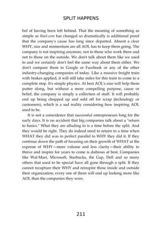 SPLIT HAPPENS
211
bol of having been left behind. That the meaning of something as
simple as @aol.com has changed so dramatically is additional proof
that the company's cause has long since departed. Absent a clear
WHY, size and momentum are all AOL has to keep them going. The
company is not inspiring anymore, not to those who work there and
not to those on the outside. We don't talk about them like we used
to and we certainly don't feel the same way about them either. We
don't compare them to Google or Facebook or any of the other
industry-changing companies of today. Like a massive freight train
with brakes applied, it will still take miles for this train to come to a
complete stop. It's simple physics. At best AOL's size will help them
putter along, but without a more compelling purpose, cause or
belief, the company is simply a collection of stuff. It will probably
end up being chopped up and sold off for scrap (technology or
customers), which is a sad reality considering how inspiring AOL
used to be.
It is not a coincidence that successful entrepreneurs long for the
early days. It is no accident that big companies talk about a "return
to basics." What they are alluding to is a time before the split. And
they would be right. They do indeed need to return to a time when
WHAT they did was in perfect parallel to WHY they did it. If they
continue down the path of focusing on their growth of WHAT at the
expense of WHY—more volume and less clarity—their ability to
thrive and inspire for years to come is dubious at best. Companies
like Wal-Mart, Microsoft, Starbucks, the Gap, Dell and so many
others that used to be special have all gone through a split. If they
cannot recapture their WHY and reinspire those inside and outside
their organization, every one of them will end up looking more like
AOL than the companies they were.
 