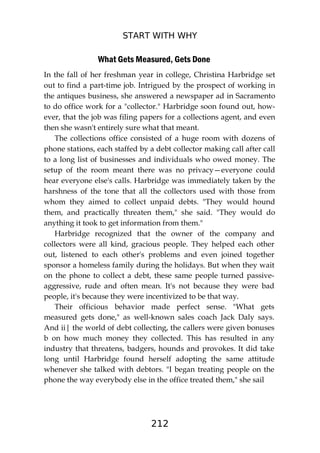 START WITH WHY
212
What Gets Measured, Gets Done
In the fall of her freshman year in college, Christina Harbridge set
out to find a part-time job. Intrigued by the prospect of working in
the antiques business, she answered a newspaper ad in Sacramento
to do office work for a "collector." Harbridge soon found out, how-
ever, that the job was filing papers for a collections agent, and even
then she wasn't entirely sure what that meant.
The collections office consisted of a huge room with dozens of
phone stations, each staffed by a debt collector making call after call
to a long list of businesses and individuals who owed money. The
setup of the room meant there was no privacy—everyone could
hear everyone else's calls. Harbridge was immediately taken by the
harshness of the tone that all the collectors used with those from
whom they aimed to collect unpaid debts. "They would hound
them, and practically threaten them," she said. "They would do
anything it took to get information from them."
Harbridge recognized that the owner of the company and
collectors were all kind, gracious people. They helped each other
out, listened to each other's problems and even joined together
sponsor a homeless family during the holidays. But when they wait
on the phone to collect a debt, these same people turned passive-
aggressive, rude and often mean. It's not because they were bad
people, it's because they were incentivized to be that way.
Their officious behavior made perfect sense. "What gets
measured gets done," as well-known sales coach Jack Daly says.
And ii| the world of debt collecting, the callers were given bonuses
b on how much money they collected. This has resulted in any
industry that threatens, badgers, hounds and provokes. It did take
long until Harbridge found herself adopting the same attitude
whenever she talked with debtors. "I began treating people on the
phone the way everybody else in the office treated them," she sail
 