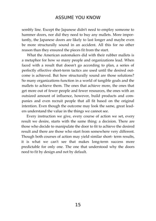 ASSUME YOU KNOW
15
sembly line. Except the Japanese didn't need to employ someone to
hammer doors, nor did they need to buy any mallets. More impor-
tantly, the Japanese doors are likely to last longer and maybe even
be more structurally sound in an accident. All this for no other
reason than they ensured the pieces fit from the start.
What the American automakers did with their rubber mallets is
a metaphor for how so many people and organizations lead. When
faced with a result that doesn't go according to plan, a series of
perfectly effective short-term tactics are used until the desired out-
come is achieved. But how structurally sound are those solutions?
So many organizations function in a world of tangible goals and the
mallets to achieve them. The ones that achieve more, the ones that
get more out of fewer people and fewer resources, the ones with an
outsized amount of influence, however, build products and com-
panies and even recruit people that all fit based on the original
intention. Even though the outcome may look the same, great lead-
ers understand the value in the things we cannot see.
Every instruction we give, every course of action we set, every
result we desire, starts with the same thing: a decision. There are
those who decide to manipulate the door to fit to achieve the desired
result and there are those who start from somewhere very different.
Though both courses of action may yield similar short- term results,
it is what we can't see that makes long-term success more
predictable for only one. The one that understood why the doors
need to fit by design and not by default.
 