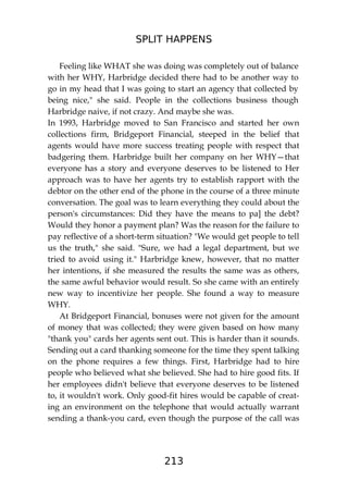 SPLIT HAPPENS
213
Feeling like WHAT she was doing was completely out of balance
with her WHY, Harbridge decided there had to be another way to
go in my head that I was going to start an agency that collected by
being nice," she said. People in the collections business though
Harbridge naive, if not crazy. And maybe she was.
In 1993, Harbridge moved to San Francisco and started her own
collections firm, Bridgeport Financial, steeped in the belief that
agents would have more success treating people with respect that
badgering them. Harbridge built her company on her WHY—that
everyone has a story and everyone deserves to be listened to Her
approach was to have her agents try to establish rapport with the
debtor on the other end of the phone in the course of a three minute
conversation. The goal was to learn everything they could about the
person's circumstances: Did they have the means to pa] the debt?
Would they honor a payment plan? Was the reason for the failure to
pay reflective of a short-term situation? "We would get people to tell
us the truth," she said. "Sure, we had a legal department, but we
tried to avoid using it." Harbridge knew, however, that no matter
her intentions, if she measured the results the same was as others,
the same awful behavior would result. So she came with an entirely
new way to incentivize her people. She found a way to measure
WHY.
At Bridgeport Financial, bonuses were not given for the amount
of money that was collected; they were given based on how many
"thank you" cards her agents sent out. This is harder than it sounds.
Sending out a card thanking someone for the time they spent talking
on the phone requires a few things. First, Harbridge had to hire
people who believed what she believed. She had to hire good fits. If
her employees didn't believe that everyone deserves to be listened
to, it wouldn't work. Only good-fit hires would be capable of creat-
ing an environment on the telephone that would actually warrant
sending a thank-you card, even though the purpose of the call was
 