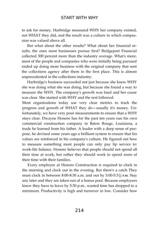 START WITH WHY
214
to ask for money. Harbridge measured WHY her company existed,
not WHAT they did, and the result was a culture in which compas-
sion was valued above all.
But what about the other results? What about her financial re-
sults, the ones most businesses pursue first? Bridgeport Financial
collected 300 percent more than the industry average. What's more,
most of the people and companies who were initially being pursued
ended up doing more business with the original company that sent
the collections agency after them in the first place. This is almost
unprecedented in the collections industry.
Harbridge's business succeeded not just because she knew WHY
she was doing what she was doing, but because she found a way to
measure the WHY. The company's growth was loud and her cause
was clear. She started with WHY and the rest followed.
Most organizations today use very clear metrics to track the
progress and growth of WHAT they do—usually it's money. Un-
fortunately, we have very poor measurements to ensure that a WHY
stays clear. Dwayne Honore has for the past ten years run his own
commercial construction company in Baton Rouge, Louisiana, a
trade he learned from his father. A leader with a deep sense of pur-
pose, he devised some years ago a brilliant system to ensure that his
values are reinforced in his company's culture. He figured out how
to measure something most people can only pay lip service to:
work-life balance. Honore believes that people should not spend all
their time at work, but rather they should work to spend more of
their time with their families.
Every employee at Honors Construction is required to clock in
the morning and clock out in the evening. But there's a catch They
must clock in between 8:00-8:30 a.m. and out by 5:00-5:3|j P.M. Stay
any later and they are taken out of a bonus pool. Because employees
know they have to leave by 5:30 p.m., wasted time has dropped to a
minimum. Productivity is high and turnover in low. Consider how
 