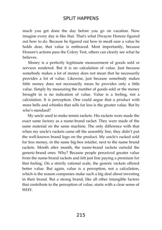 SPLIT HAPPENS
215
much you get done the day before you go on vacation. Now
imagine every day is like that. That's what Dwayne Honore figured
out how to do. Because he figured out how to mea$ sure a value he
holds dear, that value is embraced. Most importantly, because
Honore's actions pass the Celery Test, others can clearly see what he
believes.
Money is a perfectly legitimate measurement of goods sold or
services rendered. But it is no calculation of value. Just because
somebody makes a lot of money does not mean that he necessarily
provides a lot of value. Likewise, just because somebody makes
little money does not necessarily mean he provides only a little
value. Simply by measuring the number of goods sold or the money
brought in is no indication of value. Value is a feeling, not a
calculation. It is perception. One could argue that a product with
more bells and whistles that sells for less is the greater value. But by
who’s standard?
My uncle used to make tennis rackets. His rackets were made the
exact same factory as a name-brand racket. They were made of the
same material on the same machine. The only difference with that
when my uncle's rackets came off the assembly line, they didn’t put
the well-known brand logo on the product. My uncle's racked sold
for less money, in the same big-box retailer, next to the name brand
rackets. Month after month, the name-brand rackets outsold the
generic-brand ones. Why? Because people perceived greater value
from the name-brand rackets and felt just fine paying a premium for
that feeling. On a strictly rational scale, the generic rackets offered
better value. But again, value is a perception, not a calculation,
which is the reason companies make such a big deal about investing
in their brand. But a strong brand, like all other intangible factors
that contribute to the perception of value, starts with a clear sense of
WHY.
 