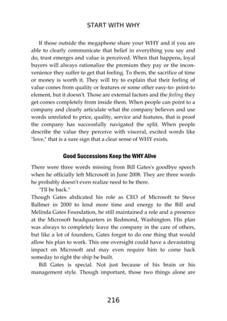 START WITH WHY
216
If those outside the megaphone share your WHY and if you are
able to clearly communicate that belief in everything you say and
do, trust emerges and value is perceived. When that happens, loyal
buyers will always rationalize the premium they pay or the incon-
venience they suffer to get that feeling. To them, the sacrifice of time
or money is worth it. They will try to explain that their feeling of
value comes from quality or features or some other easy-to- point-to
element, but it doesn't. Those are external factors and the feeling they
get comes completely from inside them. When people can point to a
company and clearly articulate what the company believes and use
words unrelated to price, quality, service and features, that is proof
the company has successfully navigated the split. When people
describe the value they perceive with visceral, excited words like
"love," that is a sure sign that a clear sense of WHY exists.
Good Successions Keep the WHY Alive
There were three words missing from Bill Gates's goodbye speech
when he officially left Microsoft in June 2008. They are three words
he probably doesn't even realize need to be there.
"I'll be back."
Though Gates abdicated his role as CEO of Microsoft to Steve
Ballmer in 2000 to lend more time and energy to the Bill and
Melinda Gates Foundation, he still maintained a role and a presence
at the Microsoft headquarters in Redmond, Washington. His plan
was always to completely leave the company in the care of others,
but like a lot of founders, Gates forgot to do one thing that would
allow his plan to work. This one oversight could have a devastating
impact on Microsoft and may even require him to come back
someday to right the ship he built.
Bill Gates is special. Not just because of his brain or his
management style. Though important, those two things alone are
 