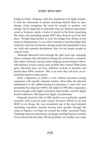 START WITH WHY
218
bridge in Selma, Alabama, with five prominent civil rights leaders.
It took the thousands of people marching behind them to spur
change. Gates recognizes the need for people to produce real
change, but he neglected to remember that any effective movement,
social or business, needs a leader to march in the front, preaching
the vision and reminding people WHY they showed up in the first
place. Though King needed to cross the bridge from Selma on his
march to Montgomery, it was what it meant to cross the bridge that
mattered. Likewise in business, though profit and shareholder value
are valid and essential destinations, they do not inspire people to
come to work.
Although Microsoft went through the split years ago, changing
from a company that intended to change the world into a company
that makes software, having Gates hanging around helped Micro-
soft maintain at least a loose sense of WHY they existed. With Gates
gone, Microsoft does not have sufficient systems to measure and
preach their WHY anymore. This is an issue that will have an ex-
ponential impact as time passes.
Such a departure as Gates's is not without precedent among
companies with equally visionary leaders. Steve Jobs, the physical
embodiment of the rabble-rousing revolutionary, a man who also
personifies his company's WHY, left Apple in 1985 after a legendary
power struggle with Apple's president, John Sculley, and the Apple
board of directors. The impact on Apple was profound.
Originally hired by Jobs in 1983, Sculley was a perfectly capable
executive with a proven track record. He know WHAT to do and
HOW to do things. He was considered one of the most talented
marketing executives around, having risen quickly through the
ranks of PepsiCo. At Pepsi, he created the wildly successful Pepsi
Challenge taste test advertising campaign, leading Pepsi to overtake
Coca-Cola for the first time. But the problem was, Sculley was a bad
 