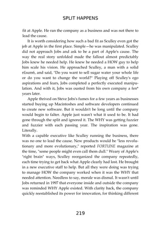SPLIT HAPPENS
219
fit at Apple. He ran the company as a business and was not there to
lead the cause.
It is worth considering how such a bad fit as Sculley even got the
job at Apple in the first place. Simple—he was manipulated. Sculley
did not approach Jobs and ask to be a part of Apple's cause. The
way the real story unfolded made the fallout almost predictably
Jobs knew he needed help. He knew he needed a HOW guy to help
him scale his vision. He approached Sculley, a man with a solid
r£sum6, and said, "Do you want to sell sugar water your whole life
or do you want to change the world?" Playing off Sculley's ego
aspirations and fears, Jobs completed a perfectly executed manipu-
lation. And with it, Jobs was ousted from his own company a fen*
years later.
Apple thrived on Steve Jobs's fumes for a few years as businesses
started buying up Macintoshes and software developers continued
to create new software. But it wouldn't be long until the company
would begin to falter. Apple just wasn't what it used to be. It had
gone through the split and ignored it. The WHY was getting fuzzier
and fuzzier with each passing year. The inspiration was gone.
Literally.
With a capable executive like Sculley running the business, there
was no one to lead the cause. New products would be "less revolu-
tionary and more evolutionary," reported FORTUNE magazine at
the time, "some people might even call them dull." Weary of Apple's
"right brain" ways, Sculley reorganized the company repeatedly,
each time trying to get back what Apple clearly had lost. He brought
in a new executive staff to help. But all they were doing was trying
to manage HOW the company worked when it was the WHY that
needed attention. Needless to say, morale was dismal. It wasn't until
Jobs returned in 1997 that everyone inside and outside the company
was reminded WHY Apple existed. With clarity back, the company
quickly reestablished its power for innovation, for thinking different
 