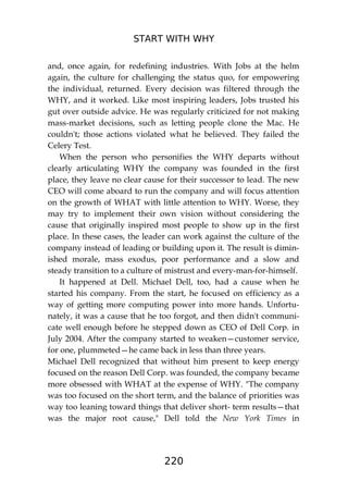 START WITH WHY
220
and, once again, for redefining industries. With Jobs at the helm
again, the culture for challenging the status quo, for empowering
the individual, returned. Every decision was filtered through the
WHY, and it worked. Like most inspiring leaders, Jobs trusted his
gut over outside advice. He was regularly criticized for not making
mass-market decisions, such as letting people clone the Mac. He
couldn't; those actions violated what he believed. They failed the
Celery Test.
When the person who personifies the WHY departs without
clearly articulating WHY the company was founded in the first
place, they leave no clear cause for their successor to lead. The new
CEO will come aboard to run the company and will focus attention
on the growth of WHAT with little attention to WHY. Worse, they
may try to implement their own vision without considering the
cause that originally inspired most people to show up in the first
place. In these cases, the leader can work against the culture of the
company instead of leading or building upon it. The result is dimin-
ished morale, mass exodus, poor performance and a slow and
steady transition to a culture of mistrust and every-man-for-himself.
It happened at Dell. Michael Dell, too, had a cause when he
started his company. From the start, he focused on efficiency as a
way of getting more computing power into more hands. Unfortu-
nately, it was a cause that he too forgot, and then didn't communi-
cate well enough before he stepped down as CEO of Dell Corp. in
July 2004. After the company started to weaken—customer service,
for one, plummeted—he came back in less than three years.
Michael Dell recognized that without him present to keep energy
focused on the reason Dell Corp. was founded, the company became
more obsessed with WHAT at the expense of WHY. "The company
was too focused on the short term, and the balance of priorities was
way too leaning toward things that deliver short- term results—that
was the major root cause," Dell told the New York Times in
 
