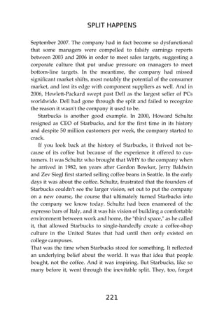 SPLIT HAPPENS
221
September 2007. The company had in fact become so dysfunctional
that some managers were compelled to falsify earnings reports
between 2003 and 2006 in order to meet sales targets, suggesting a
corporate culture that put undue pressure on managers to meet
bottom-line targets. In the meantime, the company had missed
significant market shifts, most notably the potential of the consumer
market, and lost its edge with component suppliers as well. And in
2006, Hewlett-Packard swept past Dell as the largest seller of PCs
worldwide. Dell had gone through the split and failed to recognize
the reason it wasn't the company it used to be.
Starbucks is another good example. In 2000, Howard Schultz
resigned as CEO of Starbucks, and for the first time in its history
and despite 50 million customers per week, the company started to
crack.
If you look back at the history of Starbucks, it thrived not be-
cause of its coffee but because of the experience it offered to cus-
tomers. It was Schultz who brought that WHY to the company when
he arrived in 1982, ten years after Gordon Bowker, Jerry Baldwin
and Zev Siegl first started selling coffee beans in Seattle. In the early
days it was about the coffee. Schultz, frustrated that the founders of
Starbucks couldn't see the larger vision, set out to put the company
on a new course, the course that ultimately turned Starbucks into
the company we know today. Schultz had been enamored of the
espresso bars of Italy, and it was his vision of building a comfortable
environment between work and home, the "third space," as he called
it, that allowed Starbucks to single-handedly create a coffee-shop
culture in the United States that had until then only existed on
college campuses.
That was the time when Starbucks stood for something. It reflected
an underlying belief about the world. It was that idea that people
bought, not the coffee. And it was inspiring. But Starbucks, like so
many before it, went through the inevitable split. They, too, forgot
 