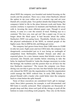 START WITH WHY
222
about WHY the company was founded and started focusing on the
results and the products. There was a time when Starbucks offered
the option to sip your coffee out of a ceramic cup and eat your
Danish off a ceramic plate. Two perfect details that helped bring the
company's belief to life in the place between work and home. But
ceramic crockery is expensive to maintain and Starbucks did away
with it, favoring the more efficient paper cups. Though it saved
money, it came at a cost: the erosion of trust. Nothing says to a
customer "We love you, now get out" like a paper cup. It was no
longer about the third space. It had become about the coffee.
Starbucks's WHY was going fuzzy. Thankfully, Schultz was there,
the physical embodiment of the WHY, to remind people of the
higher cause. But in 2000 he left, and things got worse.
The company had grown from fewer than 1,000 stores to 13,000
in only ten years. Eight years and two CEOs later, the company was
dangerously overextended just as it was facing an onslaught of
competition from McDonald's, Dunkin' Donuts and other un-
expected places. In a now famous memo that Schultz wrote to his
successor, Jim Donald, just months before returning to take the
helm, he implored Donald to "make the changes necessary to evoke
the heritage, the tradition and the passion that we all have for the
true Starbucks experience." The reason the company was floun-
dering was not that it grew too fast, but that Schultz had not prop-
erly infused his WHY into the organization so that the organization
could manage the WHY without him. In early 2008, Schultz re-
placed Donald with a leader who could better steer the company
back to a time before the split: himself.
None of these executives are considered God's gift to manage-
ment. Steve Jobs's paranoia, for example, is well documented, and
Bill Gates is socially awkward. Their companies are thousands of
people deep and they alone can't pull all the strings or push all the
buttons to make everything work properly. They rely on the brains
 