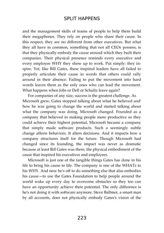 SPLIT HAPPENS
223
and the management skills of teams of people to help them build
their megaphones. They rely on people who share their cause. In
this respect, they are no different from other executives. But what
they all have in common, something that not all CEOs possess, is
that they physically embody the cause around which they built their
companies. Their physical presence reminds every executive and
every employee WHY they show up to work. Put simply: they in-
spire. Yet, like Bill Gates, these inspired leaders have all failed to
properly articulate their cause in words that others could rally
around in their absence. Failing to put the movement into hard
words leaves them as the only ones who can lead the movement.
What happens when Jobs or Dell or Schultz leave again?
For companies of any size, success is the greatest challenge. As
Microsoft grew, Gates stopped talking about what he believed and!
how he was going to change the world and started talking about
what the company was doing. Microsoft changed. Founded as a
company that believed in making people more productive so they
could achieve their highest potential, Microsoft became a company
that simply made software products. Such a seemingly subtle
change affects behaviors. It alters decisions. And it impacts how a
company structures itself for the future. Though Microsoft had
changed since its founding, the impact was never as dramatic
because at least Bill Gates was there, the physical embodiment of the
cause that inspired his executives and employees.
Microsoft is just one of the tangible things Gates has done in his
life to bring his cause to life. The company is one of the WHATs to
his WHY. And now he's off to do something else that also embodies
his cause—to use the Gates Foundation to help people around the
world wake up every day to overcome obstacles so they too can
have an opportunity achieve their potential. The only difference is
he's not doing it with software anymore. Steve Ballmer, a smart man
by all accounts, does not physically embody Gates's vision of the
 