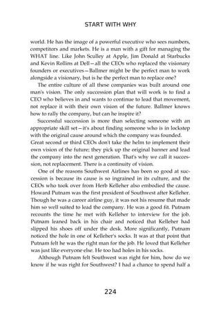 START WITH WHY
224
world. He has the image of a powerful executive who sees numbers,
competitors and markets. He is a man with a gift for managing the
WHAT line. Like John Sculley at Apple, Jim Donald at Starbucks
and Kevin Rollins at Dell—all the CEOs who replaced the visionary
founders or executives—Ballmer might be the perfect man to work
alongside a visionary, but is he the perfect man to replace one?
The entire culture of all these companies was built around one
man's vision. The only succession plan that will work is to find a
CEO who believes in and wants to continue to lead that movement,
not replace it with their own vision of the future. Ballmer knows
how to rally the company, but can he inspire it?
Successful succession is more than selecting someone with an
appropriate skill set—it's about finding someone who is in lockstep
with the original cause around which the company was founded.
Great second or third CEOs don't take the helm to implement their
own vision of the future; they pick up the original banner and lead
the company into the next generation. That's why we call it succes-
sion, not replacement. There is a continuity of vision.
One of the reasons Southwest Airlines has been so good at suc-
cession is because its cause is so ingrained in its culture, and the
CEOs who took over from Herb Kelleher also embodied the cause.
Howard Putnam was the first president of Southwest after Kelleher.
Though he was a career airline guy, it was not his resume that made
him so well suited to lead the company. He was a good fit. Putnam
recounts the time he met with Kelleher to interview for the job.
Putnam leaned back in his chair and noticed that Kelleher had
slipped his shoes off under the desk. More significantly, Putnam
noticed the hole in one of Kelleher's socks. It was at that point that
Putnam felt he was the right man for the job. He loved that Kelleher
was just like everyone else. He too had holes in his socks.
Although Putnam felt Southwest was right for him, how do we
know if he was right for Southwest? I had a chance to spend half a
 