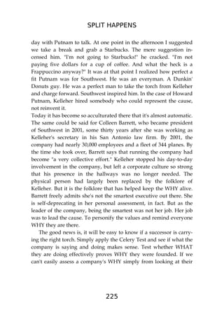 SPLIT HAPPENS
225
day with Putnam to talk. At one point in the afternoon I suggested
we take a break and grab a Starbucks. The mere suggestion in-
censed him. "I'm not going to Starbucks!" he cracked. "I'm not
paying five dollars for a cup of coffee. And what the heck is a
Frappuccino anyway?" It was at that point I realized how perfect a
fit Putnam was for Southwest. He was an everyman. A Dunkin'
Donuts guy. He was a perfect man to take the torch from Kelleher
and charge forward. Southwest inspired him. In the case of Howard
Putnam, Kelleher hired somebody who could represent the cause,
not reinvent it.
Today it has become so acculturated there that it's almost automatic.
The same could be said for Colleen Barrett, who became president
of Southwest in 2001, some thirty years after she was working as
Kelleher's secretary in his San Antonio law firm. By 2001, the
company had nearly 30,000 employees and a fleet of 344 planes. By
the time she took over, Barrett says that running the company had
become "a very collective effort." Kelleher stopped his day-to-day
involvement in the company, but left a corporate culture so strong
that his presence in the hallways was no longer needed. The
physical person had largely been replaced by the folklore of
Kelleher. But it is the folklore that has helped keep the WHY alive.
Barrett freely admits she's not the smartest executive out there. She
is self-deprecating in her personal assessment, in fact. But as the
leader of the company, being the smartest was not her job. Her job
was to lead the cause. To personify the values and remind everyone
WHY they are there.
The good news is, it will be easy to know if a successor is carry-
ing the right torch. Simply apply the Celery Test and see if what the
company is saying and doing makes sense. Test whether WHAT
they are doing effectively proves WHY they were founded. If we
can't easily assess a company's WHY simply from looking at their
 