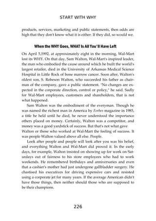 START WITH WHY
226
products, services, marketing and public statements, then odds are
high that they don't know what it is either. If they did, so would we.
When the WHY Goes, WHAT Is All You'll Have Left
On April 5,1992, at approximately eight in the morning, Wal-Mart
lost its WHY. On that day, Sam Walton, Wal-Mart's inspired leader,
the man who embodied the cause around which he built the world's
largest retailer, died in the University of Arkansas Medical Science
Hospital in Little Rock of bone marrow cancer. Soon after, Walton's
oldest son, S. Robeson Walton, who succeeded his father as chair-
man of the company, gave a public statement. "No changes are ex-
pected in the corporate direction, control or policy," he said. Sadly
for Wal-Mart employees, customers and shareholders, that is not
what happened.
Sam Walton was the embodiment of the everyman. Though he
was named the richest man in America by Forbes magazine in 1985,
a title he held until he died, he never understood the importance
others placed on money. Certainly, Walton was a competitor, and
money was a good yardstick of success. But that's not what gave
Walton or those who worked at Wal-Mart the feeling of success. It
was people Walton valued above all else. People.
Look after people and people will look after you was his belief,
and everything Walton and Wal-Mart did proved it. In the early
days, for example, Walton insisted on showing up for work on Sat-
urdays out of fairness to his store employees who had to work
weekends. He remembered birthdays and anniversaries and even
that a cashier's mother had just undergone gallbladder surgery. He
chastised his executives for driving expensive cars and resisted
using a corporate jet for many years. If the average American didn't
have those things, then neither should those who are supposed to
be their champions.
 