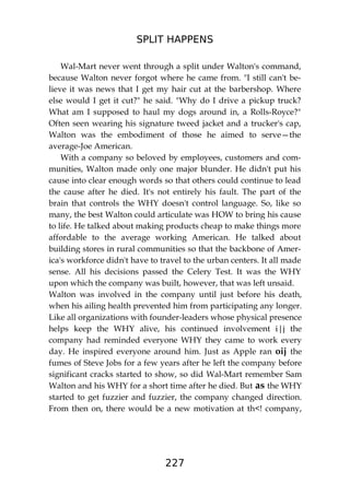 SPLIT HAPPENS
227
Wal-Mart never went through a split under Walton's command,
because Walton never forgot where he came from. "I still can't be-
lieve it was news that I get my hair cut at the barbershop. Where
else would I get it cut?" he said. "Why do I drive a pickup truck?
What am I supposed to haul my dogs around in, a Rolls-Royce?"
Often seen wearing his signature tweed jacket and a trucker's cap,
Walton was the embodiment of those he aimed to serve—the
average-Joe American.
With a company so beloved by employees, customers and com-
munities, Walton made only one major blunder. He didn't put his
cause into clear enough words so that others could continue to lead
the cause after he died. It's not entirely his fault. The part of the
brain that controls the WHY doesn't control language. So, like so
many, the best Walton could articulate was HOW to bring his cause
to life. He talked about making products cheap to make things more
affordable to the average working American. He talked about
building stores in rural communities so that the backbone of Amer-
ica's workforce didn't have to travel to the urban centers. It all made
sense. All his decisions passed the Celery Test. It was the WHY
upon which the company was built, however, that was left unsaid.
Walton was involved in the company until just before his death,
when his ailing health prevented him from participating any longer.
Like all organizations with founder-leaders whose physical presence
helps keep the WHY alive, his continued involvement i|j the
company had reminded everyone WHY they came to work every
day. He inspired everyone around him. Just as Apple ran oij the
fumes of Steve Jobs for a few years after he left the company before
significant cracks started to show, so did Wal-Mart remember Sam
Walton and his WHY for a short time after he died. But as the WHY
started to get fuzzier and fuzzier, the company changed direction.
From then on, there would be a new motivation at th<! company,
 