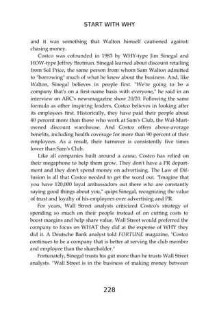 START WITH WHY
228
and it was something that Walton himself cautioned against:
chasing money.
Costco was cofounded in 1983 by WHY-type Jim Sinegal and
HOW-type Jeffrey Brotman. Sinegal learned about discount retailing
from Sol Price, the same person from whom Sam Walton admitted
to "borrowing" much of what he knew about the business. And, like
Walton, Sinegal believes in people first. "We're going to be a
company that's on a first-name basis with everyone," he said in an
interview on ABC's newsmagazine show 20/20. Following the same
formula as other inspiring leaders, Costco believes in looking after
its employees first. Historically, they have paid their people about
40 percent more than those who work at Sam's Club, the Wal-Mart-
owned discount warehouse. And Costco offers above-average
benefits, including health coverage for more than 90 percent of their
employees. As a result, their turnover is consistently five times
lower than Sam's Club.
Like all companies built around a cause, Costco has relied on
their megaphone to help them grow. They don't have a PR depart-
ment and they don't spend money on advertising. The Law of Dif-
fusion is all that Costco needed to get the word out. "Imagine that
you have 120,000 loyal ambassadors out there who are constantly
saying good things about you," quips Sinegal, recognizing the value
of trust and loyalty of his employees over advertising and PR.
For years, Wall Street analysts criticized Costco's strategy of
spending so much on their people instead of on cutting costs to
boost margins and help share value. Wall Street would preferred the
company to focus on WHAT they did at the expense of WHY they
did it. A Deutsche Bank analyst told FORTUNE magazine, "Costco
continues to be a company that is better at serving the club member
and employee than the shareholder."
Fortunately, Sinegal trusts his gut more than he trusts Wall Street
analysts. "Wall Street is in the business of making money between
 